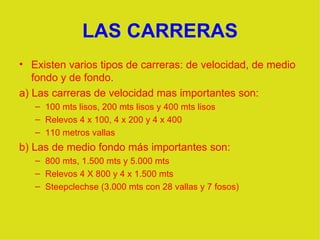 LAS CARRERAS Existen varios tipos de carreras: de velocidad, de medio fondo y de fondo. a) Las carreras de velocidad mas importantes son: 100 mts lisos, 200 mts lisos y 400 mts lisos Relevos 4 x 100, 4 x 200 y 4 x 400 110 metros vallas b) Las de medio fondo más importantes son: 800 mts, 1.500 mts y 5.000 mts  Relevos 4 X 800 y 4 x 1.500 mts Steepclechse (3.000 mts con 28 vallas y 7 fosos) 