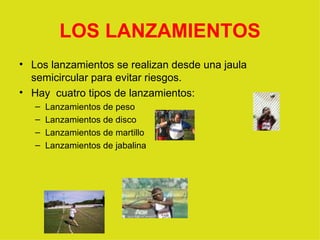 LOS LANZAMIENTOS Los lanzamientos se realizan desde una jaula semicircular para evitar riesgos. Hay  cuatro tipos de lanzamientos: Lanzamientos de peso Lanzamientos de disco Lanzamientos de martillo Lanzamientos de jabalina 