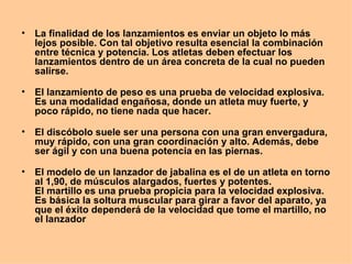 La finalidad de los lanzamientos es enviar un objeto lo más lejos posible. Con tal objetivo resulta esencial la combinación entre técnica y potencia. Los atletas deben efectuar los lanzamientos dentro de un área concreta de la cual no pueden salirse.  El lanzamiento de peso es una prueba de velocidad explosiva. Es una modalidad engañosa, donde un atleta muy fuerte, y poco rápido, no tiene nada que hacer. El discóbolo suele ser una persona con una gran envergadura, muy rápido, con una gran coordinación y alto. Además, debe ser ágil y con una buena potencia en las piernas. El modelo de un lanzador de jabalina es el de un atleta en torno al 1,90, de músculos alargados, fuertes y potentes. El martillo es una prueba propicia para la velocidad explosiva. Es básica la soltura muscular para girar a favor del aparato, ya que el éxito dependerá de la velocidad que tome el martillo, no el lanzador  