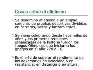 Cosas sobre el atletismo Se denomina atletismo a un amplio conjunto de pruebas deportivas divididas en carreras, saltos y lanzamientos. Se viene celebrando desde hace miles de años y las primeras reuniones organizadas de la historia fueron los Juegos Olímpicos que iniciaron los griegos en el año 778 a . C Es el arte de superar el rendimiento de los adversarios en velocidad o en resistencia, en distancia o en altura. 