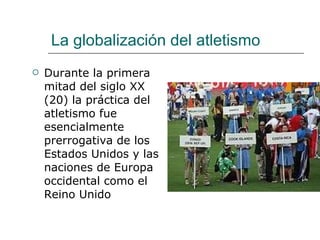 La globalización del atletismo Durante la primera mitad del siglo XX (20) la práctica del atletismo fue esencialmente prerrogativa de los Estados Unidos y las naciones de Europa occidental como el Reino Unido 