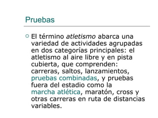 Pruebas El término  atletismo  abarca una variedad de actividades agrupadas en dos categorías principales: el atletismo al aire libre y en pista cubierta, que comprenden: carreras, saltos, lanzamientos,  pruebas combinadas , y pruebas fuera del estadio como la  marcha atlética , maratón, cross y otras carreras en ruta de distancias variables. 