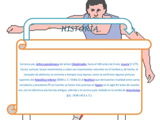 Carrera a pie, ánfora panatenaica del pintor Cléophradès, hacia el 500 antes de Cristo, Louvre (F 277).
Correr, caminar, lanzar movimientos y saltar son movimientos naturales en el hombre y, de hecho, el
concepto de atletismo se remonta a tiempos muy lejanos, como lo confirman algunas pinturas
rupestres del Paleolítico Inferior (6000 a. C.-5500a.C) al Neolítico que demuestran rivalidad entre varios
corredores y lanzadores.[1] Las fuentes se hacen más precisas en Egipto en el siglo XV antes de nuestra
era, con la referencia escrita más antigua, referida a la carrera a pie, hallada en la tumba de Amenhotep
II (c. 1438-1412 a. C.)
 