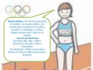 Marcha atlética: 20 y 50 km (masculino)
El maratón y la marcha atlética son
pruebas que se realizan en las calles y
avenidas, sin embargo, su salida y
llegada pueden tener lugar en un
estadio.
- Carrera con obstáculos
Con vallas 100, 200 y 400 m
(femenino), 110, 200 Y 400 m
(masculino)
Con obstáculos: 3.000 m (masculino)
Relevo: 4 x 100 y 4 x 400 m (masculino y
femenino
 