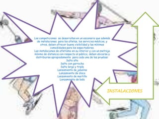 Las competiciones se desarrollan en un escenario que además
de instalaciones para los atletas, los servicios médicos, y
otros, deben ofrecer buena visibilidad y las mínimas
comodidades para los espectadores.
Las instalaciones de atletismo en su interior y con un metraje
mínimo de distancia con respecto al público, deben ubicarse y
distribuirse apropiadamente para cada una de las pruebas:
Salto alto
Salto con garrocha
Salto largo y triple
Lanzamiento de jabalina
Lanzamiento de disco
Lanzamiento de martillo
Lanzamiento de bala
INSTALACIONES
 