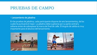 PRUEBAS DE CAMPO
 Lanzamiento de jabalina
En las pruebas de jabalina, cada participante dispone de seis lanzamientos, de los
cuales le puntuará el mejor. La jabalina debe sujetarse por su parte central y
soltarse antes de sobrepasar la marca de final de calle. El ángulo de salida es muy
importante para el alcance del lanzamiento.
 