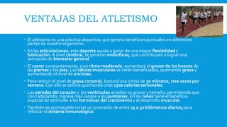 VENTAJAS DEL ATLETISMO
 El atletismo es una práctica deportiva, que genera beneficios puntuales en diferentes
partes de nuestro organismo.
 En las articulaciones, este deporte ayuda a gozar de una mayor flexibilidad y
lubricación.A nivel cerebral, se generan endorfinas, que contribuyen a lograr una
sensación de bienestar general.
 El correr constantemente, a un ritmo moderado, aumentará el grosor de los huesos de
las piernas y los pies. Las células musculares se verán beneficiadas, quemando grasa y
aumentando el nivel de encimas.
 Para reducir el nivel de grasa corporal, bastará una rutina de 30 minutos, tres veces por
semana.Con ello se estaría quemando unas 1300 calorías semanales.
 Las paredes del corazón y los ventrículos amplían su grosor y tamaño, permitiendo que
con cada latido, ingrese más sangre a los pulmones. En los niños tiene el beneficio
especial de estimular a las hormonas del crecimiento y el desarrollo muscular.
 También es aconsejable correr un promedio de entre 25 a 50 kilómetros diarios,para
reforzar el sistema inmunológico.
 