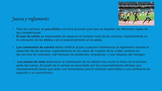 Jueces y reglamento
• Para las carreras, el juez-árbitro coordina al jurado para que se respeten las diferentes reglas de
las competiciones.
• El juez de salida es responsable de asegurar el correcto inicio de las carreras, especialmente en
la colocación de los atletas o en el posicionamiento en la salida.
• Los comisarios de carrera deben notificar al juez cualquier interferencia al reglamento durante el
desarrollo de las carreras, especialmente en los casos de invasión de la «calle» próxima en
las carreras de velocidad, mal franqueo de obstáculos, empujones, o mal traspaso del «testigo».
• Los jueces de meta determinan la clasificación de los atletas tras cruzar la línea con la primera
parte del cuerpo .El jurado de la carrera es secundado por los cronometradores oficiales que
necesariamente tienen que tener una herramienta para la medición automática a una centésima de
segundo y un anemómetro.
 