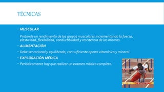 TÉCNICAS
 MUSCULAR
Pretende un rendimiento de los grupos musculares incrementando la fuerza,
elasticidad, flexibilidad, conductibilidad y resistencia de los mismos.
 ALIMENTACIÓN
 Debe ser racional y equilibrada, con suficiente aporte vitamínico y mineral.
 EXPLORACIÓN MÉDICA
 Periódicamente hay que realizar un examen médico completo.
 