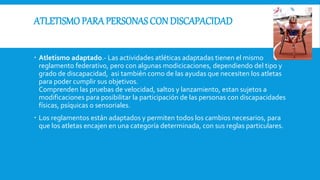 ATLETISMO PARA PERSONAS CON DISCAPACIDAD
 Atletismo adaptado.- Las actividades atléticas adaptadas tienen el mismo
reglamento federativo, pero con algunas modicicaciones, dependiendo del tipo y
grado de discapacidad, asi también como de las ayudas que necesiten los atletas
para poder cumplir sus objetivos.
Comprenden las pruebas de velocidad, saltos y lanzamiento, estan sujetos a
modificaciones para posibilitar la participación de las personas con discapacidades
físicas, psíquicas o sensoriales.
 Los reglamentos están adaptados y permiten todos los cambios necesarios, para
que los atletas encajen en una categoría determinada, con sus reglas particulares.
 
