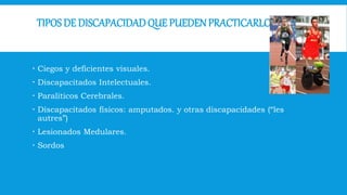 TIPOS DE DISCAPACIDADQUE PUEDENPRACTICARLO
 Ciegos y deficientes visuales.
 Discapacitados Intelectuales.
 Paralíticos Cerebrales.
 Discapacitados físicos: amputados. y otras discapacidades (“les
autres”)
 Lesionados Medulares.
 Sordos
 