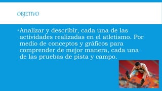 OBJETIVO
Analizar y describir, cada una de las
actividades realizadas en el atletismo. Por
medio de conceptos y gráficos para
comprender de mejor manera, cada una
de las pruebas de pista y campo.
 