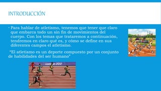 INTRODUCCIÓN
 Para hablar de atletismo, tenemos que tener que claro
que embarca todo un sin fin de movimientos del
cuerpo. Con los temas que trataremos a continuación,
tendremos en claro qué es, y cómo se define en sus
diferentes campos el atletismo.
“El atletismo es un deporte compuesto por un conjunto
de habilidades del ser humano”
 