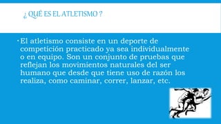 ¿ QUÉ ES EL ATLETISMO ?
El atletismo consiste en un deporte de
competición practicado ya sea individualmente
o en equipo. Son un conjunto de pruebas que
reflejan los movimientos naturales del ser
humano que desde que tiene uso de razón los
realiza, como caminar, correr, lanzar, etc.
 