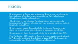 HISTORIA
 El atletismo es la forma más antigua de deporte y se ha celebrando
hace miles de años. Las primeras reuniones, fueron los juegos
olímpicos que iniciaron los griegos
 El principal evento olímpico fue el pentatlón, que comprendía
lanzamientos de disco y jabalina, carreras a campo traviesa, salto de
longitud y lucha libre.
 El emperador romano Teodosio abolió los juegos. Durante ocho
siglos no se celebraron competiciones organizadas de atletismo.
 Restauradas en Gran Bretaña alrededor de la mitad del siglo XIX.
 Pero fue hasta 1933 cuando se forma la primera acta constitutiva de
la Federación Mexicana de Atletismo y hasta 1977 fue legalmente
protocolizada ante Hacienda y Relaciones Exteriores
 