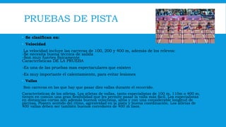 PRUEBAS DE PISTA
 Se clasifican en:
 Velocidad
La velocidad incluye las carreras de 100, 200 y 400 m, además de los relevos:
-Se necesita buena técnica de salida
-Son muy fuertes físicamente
Características DE LA PRUEBA
-Es una de las pruebas mas espectaculares que existen
-Es muy importante el calentamiento, para evitar lesiones
 Vallas
Son carreras en las que hay que pasar diez vallas durante el recorrido.
Características de los atletas. Los atletas de vallas, tanto especialistas de 100 m, 110m o 400 m,
tienen en común una gran flexibilidad que les permite pasar la valla más fácil. Los especialistas
en distancias cortas son además buenos velocistas, altos y con una considerable longitud de
piernas. Poseen sentido del ritmo, agresividad en la pista y buena coordinación. Los atletas de
400 vallas deben ser también buenos corredores de 400 m lisos.
 
