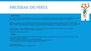 PRUEBAS DE PISTA
 Medio fondo
Los medio fondistas no sólo gozan de una buena capacidad de resistencia aeróbica, sino también anaeróbica
lactacida, dadas las demandas de velocidad que presentan estas pruebas, sobre todo la de 800 m
800 m. en esta prueba, los atletas salen en posición de pie, cada uno por su calle de forma compensada
(puede haber dos atletas en la misma calle), pero aproximadamente al terminar la primera curva ya hay calle
libre, es decir, los participantes pueden ocupar la calle que prefieran, que lógicamente son las interiores.
1500 m. Algo menos de cuatro vueltas a la pista. Los atletas se sitúan en la salida, con una ligera
compensación, y tras el disparo toman la calle libre.
Cualidades físicas: Resistencia
 Marcha
Es una de las disciplinas mas olvidadas. La diferencia con la carrera es que en • La marcha siempre tiene
que haber un pie en tierra.
• El gesto técnico se basa en la acción del glúteo.
• El apoyo del pie siempre es con el talón y el impulso de la punta.
• Los brazos tienen que ir relajados, marcando el ritmo.
Cualidades físicas
Resistencia, flexibilidad y coordinación
 