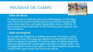 PRUEBAS DE CAMPO
 Salto de altura
El objetivo en el salto de altura es sobrepasar, sin derribar,
una barra horizontal (listón) que se encuentra suspendida
entre dos soportes verticales separados unos 4 metros. El
participante tiene derecho a tres intentos para superar una
misma altura.
 Salto de longitud
En el salto de longitud, el atleta corre por una pista y salta
desde una línea marcada por plastilina intentando cubrir la
máxima distancia posible. En pleno salto, el atleta lanza los
pies por delante del cuerpo para intentar un mejor salto. Los
competidores hacen tres saltos y los siete mejores pasan a la
ronda final, que consta de otros tres saltos.
 