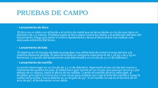 PRUEBAS DE CAMPO
 Lanzamiento de disco
El disco es un plato con el borde y el centro de metal que se lanza desde un círculo que tiene un
diámetro de 2,5 metros. El atleta sujeta el disco plano contra los dedos y el antebrazo del lado del
lanzamiento, luego gira sobre sí mismo rápidamente y lanza el disco al aire tras realizar una
adecuada extensión del brazo.
 Lanzamiento de bala
El objetivo en el impulso de bala es propulsar una sólida bola de metal a través del aire a la
máxima distancia posible. El peso de la bola en categoría masculina es de 7,26 kg y de 4 kg en
femenina. La acción del lanzamiento está delimitada a un círculo de 2,1 m de diámetro.
 Lanzamiento de martillo
La acción tiene lugar en un círculo de 2,1 m de diámetro. Agarrando el asa con las dos manos y
manteniendo quietos los pies, el atleta hace girar la bola en un círculo que pasa por encima y por
debajo de su cabeza, hasta la altura de las rodillas.Cuando el martillo alcanza velocidad, el
lanzador gira sobre sí mismo dos o tres veces para acelerar aún más la bola del martillo y luego la
suelta hacia arriba y hacia delante en un ángulo de 45º. Si el martillo no cae en el terreno de un
arco de 90º, el lanzamiento no es válido
 
