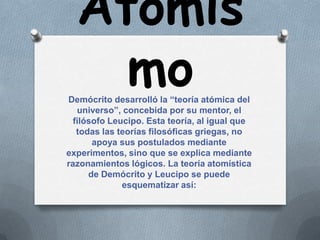 Atomis
    mo
Demócrito desarrolló la “teoría atómica del
   universo”, concebida por su mentor, el
  filósofo Leucipo. Esta teoría, al igual que
   todas las teorías filosóficas griegas, no
       apoya sus postulados mediante
experimentos, sino que se explica mediante
razonamientos lógicos. La teoría atomística
      de Demócrito y Leucipo se puede
              esquematizar así:
 