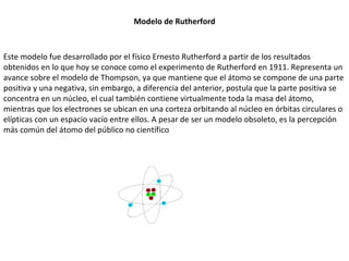 Modelo de Rutherford Este modelo fue desarrollado por el físico Ernesto Rutherford a partir de los resultados obtenidos en lo que hoy se conoce como el experimento de Rutherford en 1911. Representa un avance sobre el modelo de Thompson, ya que mantiene que el átomo se compone de una parte positiva y una negativa, sin embargo, a diferencia del anterior, postula que la parte positiva se concentra en un núcleo, el cual también contiene virtualmente toda la masa del átomo, mientras que los electrones se ubican en una corteza orbitando al núcleo en órbitas circulares o elípticas con un espacio vacío entre ellos. A pesar de ser un modelo obsoleto, es la percepción más común del átomo del público no científico 