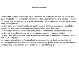 Modelo de Dalton Fue el primer modelo atómico con bases científicas, fue formulado en 1808 por John Dalton, quien imaginaba a los átomos como diminutas esferas. Este primer modelo atómico postulaba: La materia está formada por partículas muy pequeñas llamadas átomos, que son indivisibles y no se pueden destruir. Los átomos de un mismo elemento son iguales entre sí, tienen su propio peso y cualidades propias. Los átomos de los diferentes elementos tienen pesos diferentes. Los átomos permanecen sin división, aun cuando se combinen en las reacciones químicas. Los átomos, al combinarse para formar compuestos guardan relaciones simples. Los átomos de elementos diferentes se pueden combinar en proporciones distintas y formar más de un compuesto. Los compuestos químicos se forman al unirse átomos de dos o más elementos distintos. Sin embargo desapareció ante el modelo de Thompson ya que no explica los rayos catódicos, la radioactividad ni la presencia de los electrones (e-) o protones(p+). 