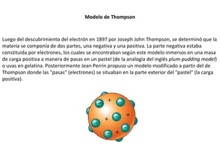 Modelo de Thompson Luego del descubrimiento del electrón en 1897 por Joseph John Thompson, se determinó que la materia se componía de dos partes, una negativa y una positiva. La parte negativa estaba constituida por electrones, los cuales se encontraban según este modelo inmersos en una masa de carga positiva a manera de pasas en un pastel (de la analogía del inglés  plum-pudding model ) o uvas en gelatina. Posteriormente Jean Perrin propuso un modelo modificado a partir del de Thompson donde las "pasas" (electrones) se situaban en la parte exterior del "pastel" (la carga positiva). 