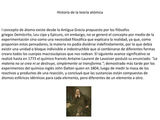 Historia de la teoría atómica l concepto de átomo existe desde la Antigua Grecia propuesto por los filósofos griegos Demócrito, Leu cipo y Epicuro, sin embargo, no se generó el concepto por medio de la experimentación sino como una necesidad filosófica que explicara la realidad, ya que, como proponían estos pensadores, la materia no podía dividirse indefinidamente, por lo que debía existir una unidad o bloque indivisible e indestructible que al combinarse de diferentes formas creara todos los cuerpos macroscópicos que nos rodean. El siguiente avance significativo se realizó hasta en 1773 el químico francés Antaine-Laurent de Lavoisier postuló su enunciado:  "La materia no se crea ni se destruye, simplemente se transforma." ; demostrado más tarde por los experimentos del químico inglés John Dalton quien en 1804, luego de medir la masa de los reactivos y productos de una reacción, y concluyó que las sustancias están compuestas de átomos esféricos idénticos para cada elemento, pero diferentes de un elemento a otro. 