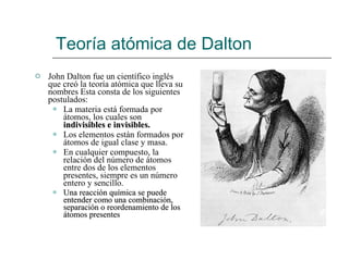 Teoría atómica de Dalton John Dalton fue un científico inglés que creó la teoría atómica que lleva su nombres Esta consta de los siguientes postulados:  La materia está formada por átomos, los cuales son  indivisibles e invisibles. Los elementos están formados por átomos de igual clase y masa. En cualquier compuesto, la relación del número de átomos entre dos de los elementos presentes, siempre es un número entero y sencillo. Una reacción química se puede entender como una combinación, separación o reordenamiento de los átomos presentes 