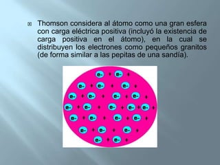    Thomson considera al átomo como una gran esfera
    con carga eléctrica positiva (incluyó la existencia de
    carga positiva en el átomo), en la cual se
    distribuyen los electrones como pequeños granitos
    (de forma similar a las pepitas de una sandía).
 