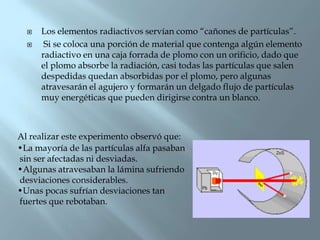    Los elementos radiactivos servían como “cañones de partículas”.
      Si se coloca una porción de material que contenga algún elemento
      radiactivo en una caja forrada de plomo con un orificio, dado que
      el plomo absorbe la radiación, casi todas las partículas que salen
      despedidas quedan absorbidas por el plomo, pero algunas
      atravesarán el agujero y formarán un delgado flujo de partículas
      muy energéticas que pueden dirigirse contra un blanco.



Al realizar este experimento observó que:
•La mayoría de las partículas alfa pasaban
sin ser afectadas ni desviadas.
•Algunas atravesaban la lámina sufriendo
desviaciones considerables.
•Unas pocas sufrían desviaciones tan
fuertes que rebotaban.
 