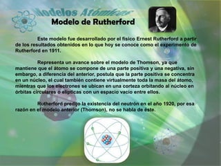 Modelo de Rutherford
          Este modelo fue desarrollado por el físico Ernest Rutherford a partir
de los resultados obtenidos en lo que hoy se conoce como el experimento de
Rutherford en 1911.

          Representa un avance sobre el modelo de Thomson, ya que
mantiene que el átomo se compone de una parte positiva y una negativa, sin
embargo, a diferencia del anterior, postula que la parte positiva se concentra
en un núcleo, el cual también contiene virtualmente toda la masa del átomo,
mientras que los electrones se ubican en una corteza orbitando al núcleo en
órbitas circulares o elípticas con un espacio vacío entre ellos.

         Rutherford predijo la existencia del neutrón en el año 1920, por esa
razón en el modelo anterior (Thomson), no se habla de éste.
 