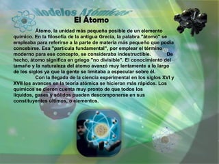 Historia de los modelos atómicos.
         Un modelo atómico es una representación estructural de
un átomo, que trata de e...