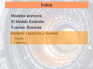 Índice

Modelos atómicos.
El Modelo Estándar.
Fuerzas: Bosones
Materia: Leptones y Quarks.
 Quarks.
 Leptones.
 