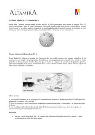 2.- Modelo atómico de J.J. Thomsom (1897)
Joseph John Thomsom idea un modelo atómico sencillo, de fácil interpretación pero carente de sustento físico. El
modelo denominado “budín de pasas”, plantea un todo, donde los electrones se encuentran en un ambiente cargado
positivamente en un mismo espacio otorgándole la neutralidad eléctrica obviamente asumida, sin embargo, al poco
tiempo, sus ideas no lograron convencer a la comunidad científica y el modelo no tuvo consistencia.
Modelo atómico de E. Rutherford (1911)
Ernest Rutherford (alumno aventajado de Thomsom) idea un modelo atómico más sensato, valiéndose de un
experimento muy simple y de gran precisión. Sobre láminas muy delgadas de diversos metales hizo incidir un haz de
partículas α. El experimento buscaba demostrar que el átomo se componía de un cúmulo de partículas positivas
(protones) confinadas en un espacio mínimo (menos del 1% del volumen total del átomo), todo el resto del espacio era
vacío y en él se movían los electrones.
Observaciones:
1. Si el átomo se componía de un núcleo positivo extremadamente diminuto, la probabilidad de que el haz de partículas
α (positivas) colisionara con él era baja.
2. Si por el contrario, el átomo era una masa homogénea compacta las partículas a colisionarían y no podrían atravesar
la lámina.
3. Una pantalla de sulfuro de cinc fue ubicada detrás de la lámina usada como blanco, con el fin de comprobar si
efectivamente las partículas a lograban atravesarla.
Resultados:
 Tal cual lo creía Rutherford, sólo 1 de cada 100.000 partículas no consiguió atravesar la lámina. El resto
prácticamente no sufrió desviación alguna.
 