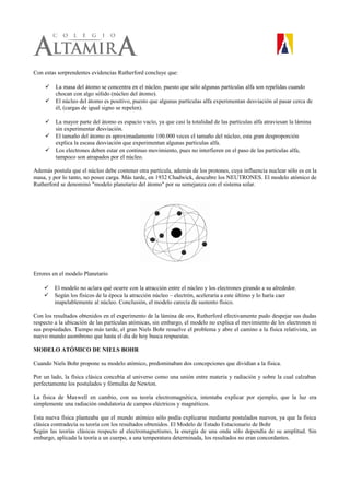 Con estas sorprendentes evidencias Rutherford concluye que:
 La masa del átomo se concentra en el núcleo, puesto que sólo algunas partículas alfa son repelidas cuando
chocan con algo sólido (núcleo del átomo).
 El núcleo del átomo es positivo, puesto que algunas partículas alfa experimentan desviación al pasar cerca de
él, (cargas de igual signo se repelen).
 La mayor parte del átomo es espacio vacío, ya que casi la totalidad de las partículas alfa atraviesan la lámina
sin experimentar desviación.
 El tamaño del átomo es aproximadamente 100.000 veces el tamaño del núcleo, esta gran desproporción
explica la escasa desviación que experimentan algunas partículas alfa.
 Los electrones deben estar en continuo movimiento, pues no interfieren en el paso de las partículas alfa,
tampoco son atrapados por el núcleo.
Además postula que el núcleo debe contener otra partícula, además de los protones, cuya influencia nuclear sólo es en la
masa, y por lo tanto, no posee carga. Más tarde, en 1932 Chadwick, descubre los NEUTRONES. El modelo atómico de
Rutherford se denominó "modelo planetario del átomo" por su semejanza con el sistema solar.
Errores en el modelo Planetario
 El modelo no aclara qué ocurre con la atracción entre el núcleo y los electrones girando a su alrededor.
 Según los físicos de la época la atracción núcleo – electrón, aceleraría a este último y lo haría caer
inapelablemente al núcleo. Conclusión, el modelo carecía de sustento físico.
Con los resultados obtenidos en el experimento de la lámina de oro, Rutherford efectivamente pudo despejar sus dudas
respecto a la ubicación de las partículas atómicas, sin embargo, el modelo no explica el movimiento de los electrones ni
sus propiedades. Tiempo más tarde, el gran Niels Bohr resuelve el problema y abre el camino a la física relativista, un
nuevo mundo asombroso que hasta el día de hoy busca respuestas.
MODELO ATÓMICO DE NIELS BOHR
Cuando Niels Bohr propone su modelo atómico, predominaban dos concepciones que dividían a la física.
Por un lado, la física clásica concebía al universo como una unión entre materia y radiación y sobre la cual calzaban
perfectamente los postulados y fórmulas de Newton.
La física de Maxwell en cambio, con su teoría electromagnética, intentaba explicar por ejemplo, que la luz era
simplemente una radiación ondulatoria de campos eléctricos y magnéticos.
Esta nueva física planteaba que el mundo atómico sólo podía explicarse mediante postulados nuevos, ya que la física
clásica contradecía su teoría con los resultados obtenidos. El Modelo de Estado Estacionario de Bohr
Según las teorías clásicas respecto al electromagnetismo, la energía de una onda sólo dependía de su amplitud. Sin
embargo, aplicada la teoría a un cuerpo, a una temperatura determinada, los resultados no eran concordantes.
 