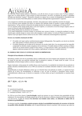 En 1900 Max Planck intenta explicar el fenómeno y con ello da inicio a lo que se conoce como “la física cuántica”,
según ésta, un cuerpo absorbe o emite energía en forma discontinua, vale decir, en paquetes de energía o cantidades
definidas que denominó “cuantos”. Duramente criticada en su época, hoy se asume con propiedad la veracidad de esta
teoría En este escenario Niels Bohr plantea su modelo atómico (hidrogenoide) argumentando lo siguiente:
1) La energía de un electrón está cuantizada, vale decir, sólo puede tener valores específicos (niveles de energía).
2) Los electrones giran alrededor del núcleo en regiones bien definidas donde no pierden ni ganan energía (estados
estacionarios); “no hay emisión ni absorción de energía mientras los electrones se mantengan en el mismo nivel”.
3) Si un electrón recibe energía puede pasar a otro nivel superior, si se devuelve al nivel de energía original, emite el
exceso en forma de onda electromagnética (luz).
4) Las orbitas donde giran los electrones son circulares.
5) En estado fundamental el electrón siempre se encontrará muy cercano al núcleo. La transición mediante la cual un
electrón gana o pierde energía se conoce como salto energético o salto cuántico. La teoría de Planck le permitió a Bohr
explicar el por qué algunos átomos emiten luz de color visible o radiaciones electromagnéticas específicas.
Errores en el modelo estacionario de Bohr
 El modelo solo logró explicar satisfactoriamente átomos hidrogenoides. Para aquellos con más de un electrón
sólo pudo predecir el número máximo por nivel (2n2
).
 El modelo planteaba que la órbita de los electrones era circular (radio fijo). Con esta presunción fue imposible
comprender los distintos estados energéticos de los electrones. El modelo atómico de Bohr constituye el último
intento de un sistema atómico usando la física clásica, y su logro parcial se debe a que introduce en el modelo
algunas condiciones propias de la física cuántica, (aplicada por vez primera a modelos atómicos).
EL MODELO MECÁNICO CUÁNTICO DE ERWIN SCHRÖDINGER
Principio de Incertidumbre de Heisenberg
Heisenberg complica aún más los postulados clásicos estableciendo uno de los dogmas más intrigantes de la física. Se
da cuenta de que para una partícula analizada bajo la perspectiva cuántica, el simple hecho de medir 2 de sus
propiedades al mismo tiempo conlleva a errores e imprecisiones.
Según el principio, ciertas parejas de variables físicas como la posición y la cantidad de movimiento de una partícula no
pueden calcularse simultáneamente con un 100% de exactitud, los resultados obtenidos rondan los valores medios y no
exactos.
Ejemplificando el concepto debiéramos aclarar que si el electrón fuese esta partícula en estudio y si siguiera las leyes
clásicas de la física, las incertidumbres se reducirían a cero, así que su posición y momentum serían exactos.
Lamentablemente sabemos que el electrón no responde a la física clásica así que la incertidumbre se mantiene hasta
hoy.
Ecuación de Heisenberg para la incertidumbre:
∆X * ∆(m . v) ≥ h / 4π
Donde:
X = posición de la partícula
(m v) = cantidad de movimiento (momentum)
h = constante de Planck = 6,625 x 10-23
J s
En 1924 un joven físico francés, Louis De Broglie, sugirió por primera vez que el electrón tiene propiedades del tipo
ondulatorio. En otras palabras, de Broglie planteó que un haz de electrones se debería comportar de forma muy parecida
a un haz de luz. A partir de entonces los electrones son tratados como ondas y su ubicación se indica sólo en
términos de probabilidades.
En términos sencillos, la mecánica cuántica propone calcular la probabilidad matemática de encontrar al electrón
(su posible órbita alrededor del núcleo), ante la imposibilidad que limita la exactitud. Cabe reconocer que todos los
 