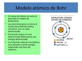 Modelo atómico de Bohr
• El núcleo del átomo es como lo
describía el modelo de
Rutherford.
• Los electrones giran en torno al
núcleo describiendo órbitas
circulares, con un radio
determinado.
• El electrón al girar en una
determinada órbita posee una
energía determinada
• Si el electrón salta de una órbita a
otra absorbe o emite energía
originando una línea del
espectro.
 