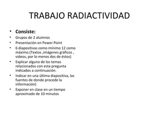 TRABAJO RADIACTIVIDAD
• Consiste:
• Grupos de 2 alumnos
• Presentación en Power Point
• 6 diapositivas como mínimo 12 como
máximo.(Textos ,imágenes gráficos ,
videos, por lo menos dos de éstos)
• Explicar alguno de los temas
relacionados con esta pregunta
indicados a continuación.
• Indicar en una última diapositiva, las
fuentes de donde procede la
información)
• Exponer en clase en un tiempo
aproximado de 10 minutos
 