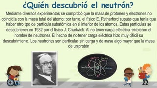 ¿Quién descubrió el neutrón?
Mediante diversos experimentos se comprobó que la masa de protones y electrones no
coincidía con la masa total del átomo; por tanto, el físico E. Rutherford supuso que tenía que
haber otro tipo de partícula subatómica en el interior de los átomos. Estas partículas se
descubrieron en 1932 por el físico J. Chadwick. Al no tener carga eléctrica recibieron el
nombre de neutrones. El hecho de no tener carga eléctrica hizo muy difícil su
descubrimiento. Los neutrones son partículas sin carga y de masa algo mayor que la masa
de un protón
 