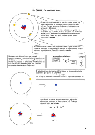 EL ÁTOMO . Formación de iones
4
Si se comunica energía a un electrón puede “saltar” del
átomo venciendo la fuerza de atracción que lo une al
núcleo. Esto es tanto más fácil cuanto más alejado se
encuentre del núcleo.
Al quitar un electrón el átomo queda con carga (+), ya
que ahora hay un protón más en el núcleo que electrones
en la corteza. El átomo ya no es eléctricamente neutro,
tiene carga. Es un ión. A los iones positivos se les
denomina cationes
En determinadas condiciones un átomo puede captar un electrón.
Sucede, entonces, que al haber un electrón de más el átomo queda
cargado negativamente. Es un ión negativo o anión
El proceso de obtener iones con carga (+) o
cationes no puede hacerse añadiendo protones en
el núcleo. Los nucleones están muy firmemente
unidos y el proceso de arrancar o introducir uno en
el núcleo implica poner en juego una cantidad
enorme de energía (reacción nuclear)
H
Si al isótopo más abundante del hidrógeno se le arranca su único
electrón lo que queda es un protón:
H – e  H +
De aquí que una de las formas de referirnos al protón sea como H +
H +
Nomenclatura de iones
X
nSímbolo
átomo Carga
del ión
Ejemplos
Li +
O-2
Al +3
Cl –
Fe +2
Si al átomo de He se le arrancan sus dos electrones
obtenemos el núcleo de He con carga + 2. Es lo que
se llama una “partícula α”
He – 2 e  He + 2
He + 2
He
 