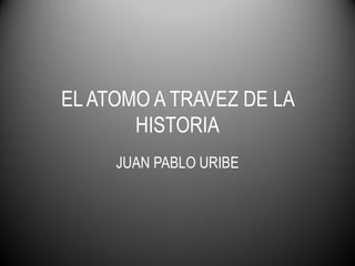 EL ATOMO A TRAVEZ DE LA
HISTORIA
JUAN PABLO URIBE
 