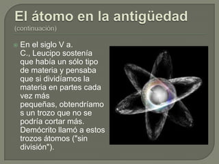    En el siglo V a.
    C., Leucipo sostenía
    que había un sólo tipo
    de materia y pensaba
    que si dividíamos la
    materia en partes cada
    vez más
    pequeñas, obtendríamo
    s un trozo que no se
    podría cortar más.
    Demócrito llamó a estos
    trozos átomos ("sin
    división").
 