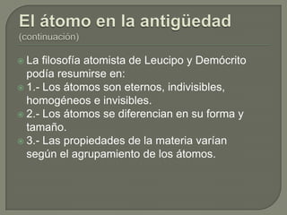  La  filosofía atomista de Leucipo y Demócrito
  podía resumirse en:
 1.- Los átomos son eternos, indivisibles,
  homogéneos e invisibles.
 2.- Los átomos se diferencian en su forma y
  tamaño.
 3.- Las propiedades de la materia varían
  según el agrupamiento de los átomos.
 
