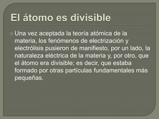  Una vez aceptada la teoría atómica de la
 materia, los fenómenos de electrización y
 electrólisis pusieron de manifiesto, por un lado, la
 naturaleza eléctrica de la materia y, por otro, que
 el átomo era divisible; es decir, que estaba
 formado por otras partículas fundamentales más
 pequeñas.
 