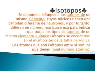 Se denomina isótopos a los átomos de un
mismo elemento, cuyos núcleos tienen una
cantidad diferente de neutrones, y por lo tanto,
difieren en número másico.se usa para indicar
que todos los tipos de átomos de un
mismo elemento químico isótopos se encuentran
en el mismo sitio de la tabla periódica.
Los átomos que son isótopos entre sí son los
que tienen igual número atómico.
 
