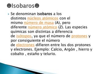  Se denominan isobaros a los
distintos núcleos atómicos con el
mismo número de masa (A), pero
diferente número atómico (Z). Las especies
químicas son distintas a diferencia
de isótopos, ya que el número de protones y
por consiguiente el número
de electrones difieren entre los dos protones
y electrones. Ejemplo: Calcio, Argón , hierro y
cobalto , estaño y telurio.
 