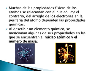  Muchas de las propiedades físicas de los
átomos se relacionan con el núcleo. Por el
contrario, del arreglo de los electrones en la
periferia del átomo dependen las propiedades
químicas.
 Al describir un elemento químico, se
mencionan algunas de sus propiedades en las
que se encuentran el núcleo atómico y el
número de masa.
 