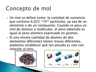  Un mol se define como: la cantidad de sustancia
que contiene 6,023 *1023 partículas, ya sea de un
elemento o de un compuesto. Cuando se pesa un
mol de átomos o moléculas, el peso obtenido es
igual al peso atómico expresado en gramos.
 Si una misma cantidad de átomos de dos
elementos diferentes tienen masas diferentes,
podemos establecer qué tan pesado es uno con
relación al otro.
 