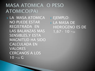  LA MASA ATOMICA
NO PUEDE ESTAR
REGISTRADA EN
LAS BALANZAS MAS
SENSIBLES,Y ESTA
MAGNITUD HA SIDO
CALCULADA EN
VALORES
CERCANOS A LOS
10 -24 G
 EJEMPLO:
 LA MASA DE
HIDROGENO ES DE
1,67· 10 -24
 